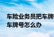 车险业务员把车牌输错是什么操作 车险输错车牌号怎么办